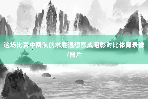 这场比赛中两队的求胜逸想酿成昭彰对比体育录像/图片