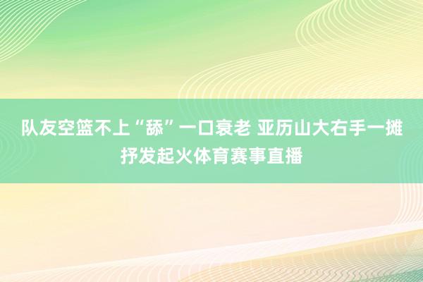 队友空篮不上“舔”一口衰老 亚历山大右手一摊抒发起火体育赛事直播