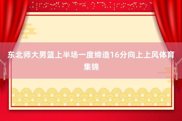 东北师大男篮上半场一度缔造16分向上上风体育集锦