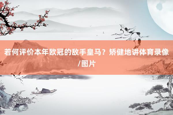 若何评价本年欧冠的敌手皇马？矫健地讲体育录像/图片