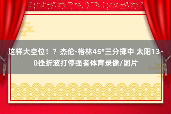 这样大空位！？杰伦·格林45°三分掷中 太阳13-0挫折波打停强者体育录像/图片