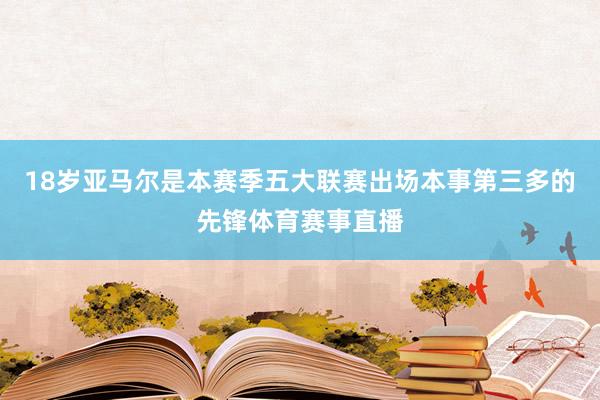 18岁亚马尔是本赛季五大联赛出场本事第三多的先锋体育赛事直播