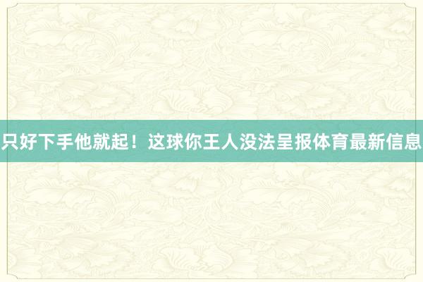 只好下手他就起！这球你王人没法呈报体育最新信息