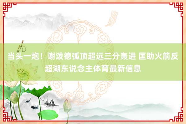 当头一炮！谢泼德弧顶超远三分轰进 匡助火箭反超湖东说念主体育最新信息