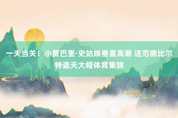 一夫当关！小贾巴里·史姑娘垂直高潮 送范德比尔特遮天大帽体育集锦