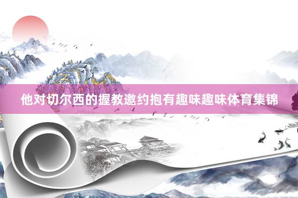 他对切尔西的握教邀约抱有趣味趣味体育集锦
