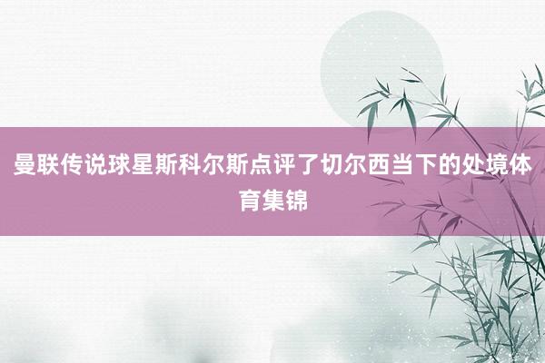 曼联传说球星斯科尔斯点评了切尔西当下的处境体育集锦