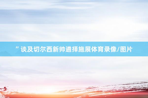 ” 谈及切尔西新帅遴择施展体育录像/图片