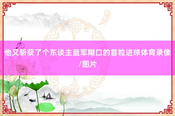 他又斩获了个东谈主蓝军糊口的首粒进球体育录像/图片