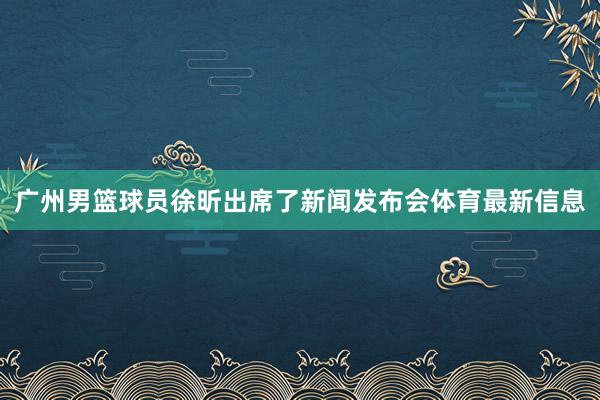 广州男篮球员徐昕出席了新闻发布会体育最新信息
