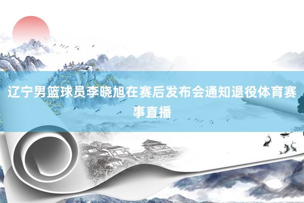 辽宁男篮球员李晓旭在赛后发布会通知退役体育赛事直播