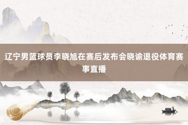 辽宁男篮球员李晓旭在赛后发布会晓谕退役体育赛事直播