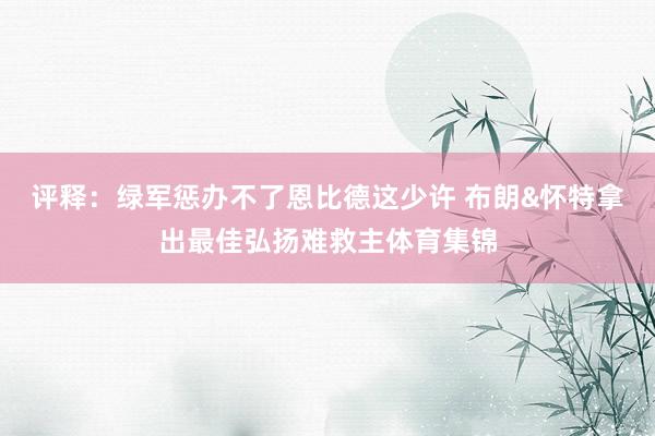 评释：绿军惩办不了恩比德这少许 布朗&怀特拿出最佳弘扬难救主体育集锦