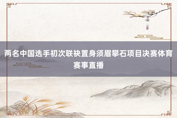 两名中国选手初次联袂置身须眉攀石项目决赛体育赛事直播