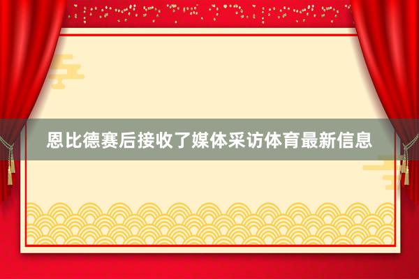 恩比德赛后接收了媒体采访体育最新信息