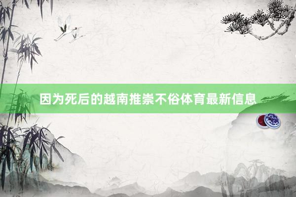 因为死后的越南推崇不俗体育最新信息