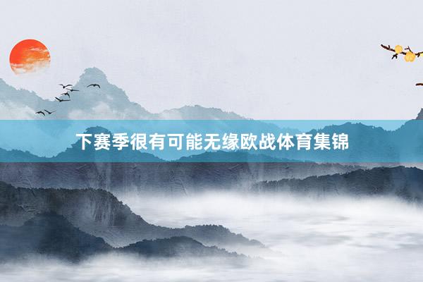 下赛季很有可能无缘欧战体育集锦