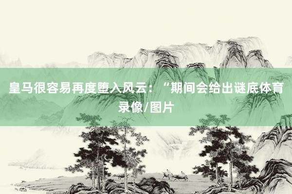 皇马很容易再度堕入风云:“期间会给出谜底体育录像/图片