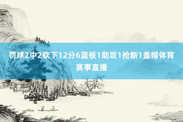 罚球2中2砍下12分6篮板1助攻1抢断1盖帽体育赛事直播