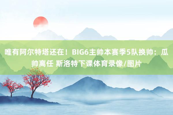 唯有阿尔特塔还在！BIG6主帅本赛季5队换帅：瓜帅离任 斯洛特下课体育录像/图片
