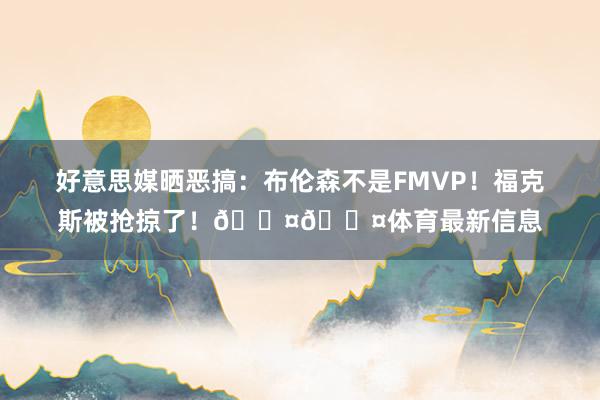 好意思媒晒恶搞：布伦森不是FMVP！福克斯被抢掠了！😤😤体育最新信息