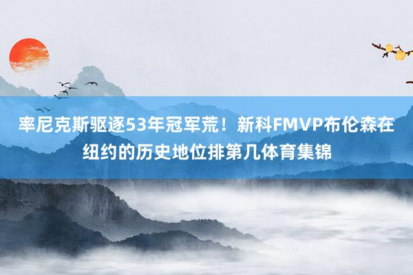 率尼克斯驱逐53年冠军荒！新科FMVP布伦森在纽约的历史地位排第几体育集锦
