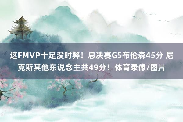 这FMVP十足没时弊！总决赛G5布伦森45分 尼克斯其他东说念主共49分！体育录像/图片