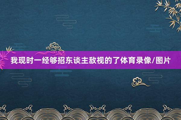 我现时一经够招东谈主敌视的了体育录像/图片