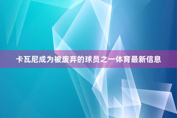卡瓦尼成为被废弃的球员之一体育最新信息