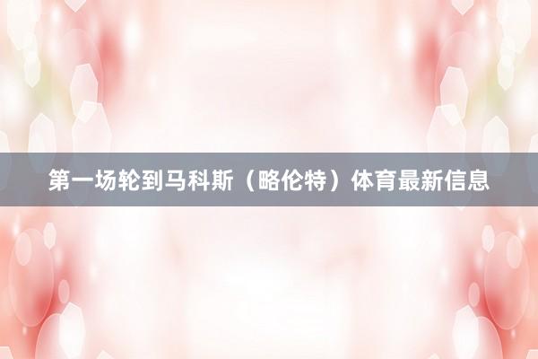 第一场轮到马科斯（略伦特）体育最新信息
