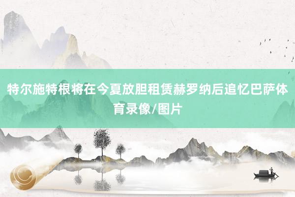 特尔施特根将在今夏放胆租赁赫罗纳后追忆巴萨体育录像/图片